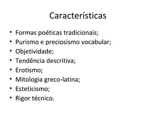 Características
•
•
•
•
•
•
•
•

Formas poéticas tradicionais;
Purismo e preciosismo vocabular;
Objetividade;
Tendência descritiva;
Erotismo;
Mitologia greco-latina;
Esteticismo;
Rigor técnico.

 