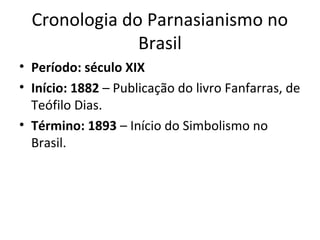 Cronologia do Parnasianismo no
Brasil
• Período: século XIX
• Início: 1882 – Publicação do livro Fanfarras, de
Teófilo Dias.
• Término: 1893 – Início do Simbolismo no
Brasil.

 