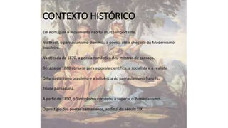 CONTEXTO HISTÓRICO
Em Portugual o movimento não foi muito importante.

No Brasil, o parnasianismo dominou a poesia até a chegada do Modernismo
brasileiro.
Na década de 1870, a poesia romântica deu mostras de cansaço.
Década de 1880 abriu-se para a poesia científica, a socialista e a realista.
O Parnasianismo brasileiro e a influência do parnasianismo francês.
Tríade parnasiana.
A partir de 1890, o Simbolismo começou a superar o Parnasianismo.
O prestígio dos poetas parnasianos, ao final do século XIX.

 