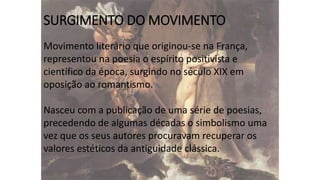 SURGIMENTO DO MOVIMENTO
Movimento literário que originou-se na França,
representou na poesia o espírito positivista e
científico da época, surgindo no século XIX em
oposição ao romantismo.
Nasceu com a publicação de uma série de poesias,
precedendo de algumas décadas o simbolismo uma
vez que os seus autores procuravam recuperar os
valores estéticos da antiguidade clássica.

 
