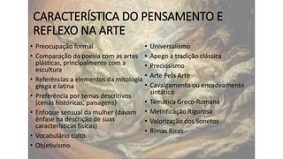CARACTERÍSTICA DO PENSAMENTO E
REFLEXO NA ARTE
• Preocupação formal
•
• Comparação da poesia com as artes •
plásticas, principalmente com a
•
escultura
•
• Referências a elementos da mitologia
•
grega e latina

• Preferência por temas descritivos
(cenas históricas, paisagens)
• Enfoque sensual da mulher (davam
ênfase na descrição de suas
características físicas)
• Vocabulário culto
• Objetivismo

•
•
•
•

Universalismo
Apego à tradição clássica
Preciosismo
Arte Pela Arte
Cavalgamento ou encadeamento
sintático
Temática Greco-Romana
Metrificação Rigorosa
Valorização dos Sonetos
Rimas Ricas

 