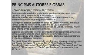 PRINCIPAIS AUTORES E OBRAS
• OLAVO BILAC (16/12/1865 – 28/12/1918)
Tentou estudar medicina e advocacia, porém abandonou as duas
carreiras por gostar mais de artes plásticas.
Além de poesias, ele também escreveu crônicas e comentários,
inicialmente publicados em jornais e revistas.
Foi inspetor escolar, secretário da Liga de Defesa Nacional, jornalista,
tomou parte na fundação da Academia de Letrase foi sócio
correspondente da Academia das Ciências de Lisboa.Trabalhou muito
pelo ensino cívico e pela defesa do país.
Expressou seu mundo interior através de uma poesia lírica, amorosa e
sensual, abandonando o tom comedido do Parnasianismo.
Olavo Bilac criou uma linguagem pessoal e comunicativa, não ficando
limitado às idéias parnasianas.
Por causa disso, ele é considerado um dos mais populares escritores de
sua época. Escreveu: “A sesta de Nero”, “O incêndio de Roma”, “O
Caçador de Esmeraldas” “Panóplias”, “Via Láctea”, “Sarças de fogo”, “As
viagens”, “Alma inquieta”, “Tarde” (publicada após a sua morte, em
1919), etc.

 