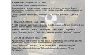 • ALBERTO DE OLIVEIRA (1857 – 1937)
Um dos mais típicos poetas parnasianos.
Suas poesias se caracterizam por um grande preciosismo vocabular. Possui
características românticas, porém é mais contido e não tão sentimental como os
românticos.
Obras: “Canções Românticas”, “Meridionais”, “Sonetos e Poemas”, “Versos e
Rimas”.
• RAIMUNDO CORREIA (1860 – 1911)
A visão negativa e subjetiva que tinha do mundo deu um certo tom filosófico à sua
poesia, embora apenas superficialmente.
Poemas:” Plenilúnio”, “Banzo”, “A cavalgada”, “Plena Nudez”, “As pombas”.
Livros: “Primeiros Sonhos”, “Sinfonias”, “Versos e Versões”, “Aleluias”, “Poesias”.
• VICENTE DE CARVALHO (1866 – 1924)
Apesar do rigor com a forma, ele não possui características parnasianas, pois não
abandonou a expressão lírica e sentimental do romantismo.
Obras: “Ardentias”, “Relicário”, “Rosa, rosa de amor”, “Poemas e canções”.
Olavo Bilac, Alberto de Oliveira e Raimundo Correia formavam a “Tríade
Parnasiana”.

 