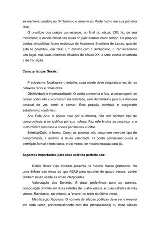 se manteve paralelo ao Simbolismo e mesmo ao Modernismo em sua primeira
fase.
O prestígio dos poetas parnasianos, ao final do século XIX, fez de seu
movimento a escola oficial das letras no país durante muito tempo. Os próprios
poetas simbolistas foram excluídos da Academia Brasileira de Letras, quando
esta se constituiu, em 1896. Em contato com o Simbolismo, o Parnasianismo
deu lugar, nas duas primeiras décadas do século XX, a uma poesia sincretista
e de transição.
Características Gerais:
Preciosismo: focaliza-se o detalhe; cada objeto deve singularizar-se, daí as
palavras raras e rimas ricas.
Objetividade e impessoalidade: O poeta apresenta o fato, a personagem, as
coisas como são e acontecem na realidade, sem deformá-los pela sua maneira
pessoal de ver, sentir e pensar. Esta posição combate o exagerado
subjetivismo romântico.
Arte Pela Arte: A poesia vale por si mesma, não tem nenhum tipo de
compromisso, e se justifica por sua beleza. Faz referências ao prosaico, e o
texto mostra interesse a coisas pertinentes a todos.
Estética/Culto à forma: Como os poemas não assumem nenhum tipo de
compromisso, a estética é muito valorizada. O poeta parnasiano busca a
perfeição formal a todo custo, e por vezes, se mostra incapaz para tal.
Aspectos importantes para essa estética perfeita são:
Rimas Ricas: São evitadas palavras da mesma classe gramatical. Há
uma ênfase das rimas do tipo ABAB para estrofes de quatro versos, porém
também muito usada as rimas interpoladas.
Valorização dos Sonetos: É dada preferência para os sonetos,
composição dividida em duas estrofes de quatro versos, e duas estrofes de três
versos. Revelando, no entanto, a "chave" do texto no último verso.
Metrificação Rigorosa: O número de sílabas poéticas deve ser o mesmo
em cada verso, preferencialmente com dez (decassílabos) ou doze sílabas
 