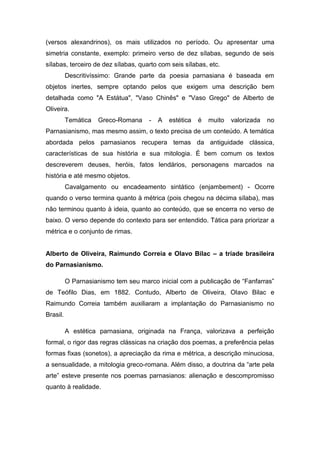 (versos alexandrinos), os mais utilizados no período. Ou apresentar uma
simetria constante, exemplo: primeiro verso de dez sílabas, segundo de seis
sílabas, terceiro de dez sílabas, quarto com seis sílabas, etc.
Descritivíssimo: Grande parte da poesia parnasiana é baseada em
objetos inertes, sempre optando pelos que exigem uma descrição bem
detalhada como "A Estátua", "Vaso Chinês" e "Vaso Grego" de Alberto de
Oliveira.
Temática Greco-Romana - A estética é muito valorizada no
Parnasianismo, mas mesmo assim, o texto precisa de um conteúdo. A temática
abordada pelos parnasianos recupera temas da antiguidade clássica,
características de sua história e sua mitologia. É bem comum os textos
descreverem deuses, heróis, fatos lendários, personagens marcados na
história e até mesmo objetos.
Cavalgamento ou encadeamento sintático (enjambement) - Ocorre
quando o verso termina quanto à métrica (pois chegou na décima sílaba), mas
não terminou quanto à ideia, quanto ao conteúdo, que se encerra no verso de
baixo. O verso depende do contexto para ser entendido. Tática para priorizar a
métrica e o conjunto de rimas.
Alberto de Oliveira, Raimundo Correia e Olavo Bilac – a tríade brasileira
do Parnasianismo.
O Parnasianismo tem seu marco inicial com a publicação de “Fanfarras”
de Teófilo Dias, em 1882. Contudo, Alberto de Oliveira, Olavo Bilac e
Raimundo Correia também auxiliaram a implantação do Parnasianismo no
Brasil.
A estética parnasiana, originada na França, valorizava a perfeição
formal, o rigor das regras clássicas na criação dos poemas, a preferência pelas
formas fixas (sonetos), a apreciação da rima e métrica, a descrição minuciosa,
a sensualidade, a mitologia greco-romana. Além disso, a doutrina da “arte pela
arte” esteve presente nos poemas parnasianos: alienação e descompromisso
quanto à realidade.
 