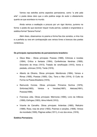 Vemos nas estrofes acima aspectos parnasianos, como “a arte pela
arte”: o poeta deixa claro que a arte poética exige do autor o afastamento
quanto ao que acontece no mundo.
Ainda vemos a exaltação e procura por um rigor técnico, purismo na
forma: o poeta diz que escrever requer muita perícia, cuidado e engrandece a
estética formal “Serena Forma”.
Além disso, observamos no poema a forma fixa dos sonetos, a rima rica
e a perfeita ou rara em contraposição aos versos livres e brancos dos poetas
românticos.
Os principais representantes do parnasianismo brasileiro:
 Olavo Bilac - Obras principais: Poesias (1888), Crônicas e novelas
(1894), Crítica e fantasia (1904), Conferências literárias (1906),
Dicionário de rimas (1913), Tratado de versificação (1910), Ironia e
piedade, crônicas (1916), Tarde (1919).
 Alberto de Oliveira. Obras principais: Meridionais (1884), Versos e
Rimas (1895), Poesias (1900), Céu, Terra e Mar (1914), O Culto da
Forma na Poesia Brasileira (1916).
 Raimundo Correia. Obras principais: Primeiros Sonhos (1879),
Sinfonias(1883), Versos e Versões(1887), Aleluias(1891),
Poesias(1898).
 Francisca Júlia. Obras principais: Mármores (1895), Livro da Infância
(1899), Esfínges (1903), Alma Infantil (1912).
 Vicente de Carvalho. Obras principais: Ardentias (1885), Relicário
(1888), Rosa, rosa de amor (1902), Poemas e canções, (1908), Versos
da mocidade (1909), Páginas soltas (1911), A voz dos sinos, (1916).
Estética Parnasiana.
 