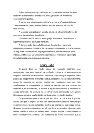 O Parnasianismo surgiu na França em oposição às escolas literárias
Realismo e Naturalismo, opondo-se à prosa, já que foi um movimento
essencialmente poético.
A escola teve influência da doutrina “arte pela arte” apresentada por
Théophile Gautier, poeta e crítico literário francês, ainda no período do
Romantismo.
A teoria da “arte pela arte” ressalta o belo e o refinamento através da
autonomia da arte alheia à realidade.
O nome da escola vem do termo grego “Parnassus”, o qual indica o
lugar mitológico onde as musas moravam.
A denominação da escola literária se deve também à primeira
publicação parnasiana, intitulada “Le parnasse contemporain”, a qual apresenta
as seguintes características: linguagem descritiva, formas clássicas (rima,
métrica), indiferença. Os fundamentos parnasianos retomaram a perfeição
formal almejada pela Antiguidade clássica.
CONCLUSÃO
O poeta deve ser neutro diante da realidade, esconder seus
sentimentos, sua vida pessoal. A confissão íntima e o extravasamento
subjetivo, tão caros aos românticos, são vistos como inimigos da poesia. O Eu
precisa se apagar frente do mundo objetivo, eclipsar-se. O espetáculo humano,
cenas da natureza ou simples objetos são registrados, sem que haja
interferências da interioridade do artista. A exemplo do que ocorrera no
Realismo e no Naturalismo, o escritor é aquele que observa e reproduz as
coisas concretas. Tal postura iria se tornar muito complicada num gênero
literário que, desde a sua fundação, centrara-se na revelação da alma.
Os parnasianos ressuscitam o preceito latino de que a arte é gratuita,
que só vale por si própria. Ela não tem nenhum sentido utilitário, nenhum tipo
de compromisso. É auto-suficiente e justifica-se apenas por sua beleza formal.
Qualquer tipo de investigação do social, referência ao prosaico, interesse pelas
coisas comuns a todos os homens seria "matéria impura" a comprometer o
texto. Restabelecem, portanto, um esteticismo de fundo conservador que já
 