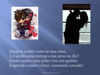 Chega-te a mim! entra no meu amor, 
E à minha carne entrega a tua carne em flor! 
Preme contra o meu peito o teu seio agitado, 
E aprende a amar o Amor, renovando o pecado! 
rafabebum.blogspot.com 
 