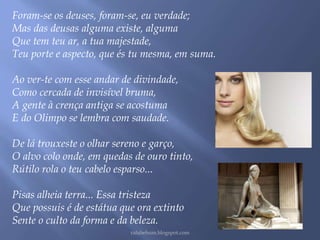 Foram-se os deuses, foram-se, eu verdade; 
Mas das deusas alguma existe, alguma 
Que tem teu ar, a tua majestade, 
Teu porte e aspecto, que és tu mesma, em suma. 
Ao ver-te com esse andar de divindade, 
Como cercada de invisível bruma, 
A gente à crença antiga se acostuma 
E do Olimpo se lembra com saudade. 
De lá trouxeste o olhar sereno e garço, 
O alvo colo onde, em quedas de ouro tinto, 
Rútilo rola o teu cabelo esparso... 
Pisas alheia terra... Essa tristeza 
Que possuis é de estátua que ora extinto 
Sente o culto da forma e da beleza. 
rafabebum.blogspot.com 
 