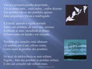 Vai-se a primeira pomba despertada... 
Vai-se outra mais... mais outra... enfim dezenas 
Das pombas vão-se dos pombais, apenas 
Raia sanguínea e fresca a madrugada. 
E à tarde, quando a rígida nortada 
Sopra, aos pombais, de novo elas, serenas, 
Ruflando as asas, sacudindo as penas, 
Voltam todas em bando e em revoada... 
Também dos corações onde abotoam 
Os sonhos, um a um, céleres voam, 
Como voam as pombas dos pombais; 
No azul da adolescência as asas soltam, 
Fogem... Mas aos pombais as pombas voltam, 
E eles aos corações não voltam mais. 
rafabebum.blogspot.com 

