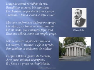 Longe do estéril turbilhão da rua, 
Beneditino, escreve! No aconchego 
Do claustro, na paciência e no sossego, 
Trabalha, e teima, e lima, e sofre e sua! 
Mas que na forma se disfarce o emprego 
Do esforço; e a trama viva se construa 
De tal modo, que a imagem fique nua, 
Rica mas sóbria, como um templo grego. 
Não se mostre na fábrica o suplício 
Do mestre. E, natural, o efeito agrade, 
Sem lembrar os andaimes do edifício. 
Porque a Beleza, gêmea da Verdade, 
Arte pura, inimiga do artifício, 
É a força e a graça na simplicidade. 
rafabebum.blogspot.com 
Olavo Bilac 
 