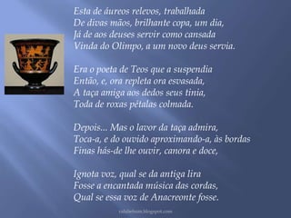 Esta de áureos relevos, trabalhada 
De divas mãos, brilhante copa, um dia, 
Já de aos deuses servir como cansada 
Vinda do Olimpo, a um novo deus servia. 
Era o poeta de Teos que a suspendia 
Então, e, ora repleta ora esvasada, 
A taça amiga aos dedos seus tinia, 
Toda de roxas pétalas colmada. 
Depois... Mas o lavor da taça admira, 
Toca-a, e do ouvido aproximando-a, às bordas 
Finas hás-de lhe ouvir, canora e doce, 
Ignota voz, qual se da antiga lira 
Fosse a encantada música das cordas, 
Qual se essa voz de Anacreonte fosse. 
rafabebum.blogspot.com 
 