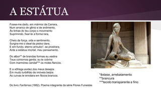 A ESTÁTUA
Fosse-me dado, em mármor de Carrara,
Num arranco de gênio e de ardimento,
Às linhas do teu corpo o movimento
Suprimindo, fixar-te a forma rara,
Cheio de força, vida e sentimento,
Surgira-me o ideal da pedra clara,
E em fundo, eterno arroubo*, se prostrara,
Ante a estátua imortal, meu pensamento.
Do albor** de brandas formas eu vestira
Teus contornos gentis; eu te cobrira
Com marmóreo cendal*** os moles flancos,
E a sôfrega avidez dos meus desejos
Em mudo turbilhão de imóveis beijos
As curvas te enrolara em flocos brancos.
Do livro Fanfarras (1882). Poema integrante da série Flores Funestas
*êxtase, arrebatamento
**brancura
***tecido transparente e fino
 