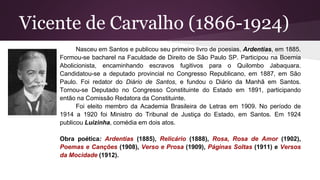 Vicente de Carvalho (1866-1924)
Nasceu em Santos e publicou seu primeiro livro de poesias, Ardentias, em 1885.
Formou-se bacharel na Faculdade de Direito de São Paulo SP. Participou na Boemia
Abolicionista, encaminhando escravos fugitivos para o Quilombo Jabaquara.
Candidatou-se a deputado provincial no Congresso Republicano, em 1887, em São
Paulo. Foi redator do Diário de Santos, e fundou o Diário da Manhã em Santos.
Tornou-se Deputado no Congresso Constituinte do Estado em 1891, participando
então na Comissão Redatora da Constituinte.
Foi eleito membro da Academia Brasileira de Letras em 1909. No período de
1914 a 1920 foi Ministro do Tribunal de Justiça do Estado, em Santos. Em 1924
publicou Luizinha, comédia em dois atos.
Obra poética: Ardentias (1885), Relicário (1888), Rosa, Rosa de Amor (1902),
Poemas e Canções (1908), Verso e Prosa (1909), Páginas Soltas (1911) e Versos
da Mocidade (1912).
 