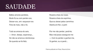 SAUDADE
Bellos amores perdidos,
Muito fiz eu com perder-vos;
Deixar-vos, sim: esquecer-vos
Fôra de mais, não o fiz.
Tudo se arranca do seio,
— Amor, desejo, esperança...
Só não se arranca a lembrança
De quando se foi feliz.
Roseira cheia de rosas,
Roseira cheia de espinhos,
Que eu deixei pelos caminhos
Aberta em flor, e parti:
Por me não perder, perdi-te;
Mas mal posso assegurar-me
— Com te perder e ganhar-me,
Si ganhei, ou si perdi...
Poema publicado em Rosa, Rosa de Amor.
 