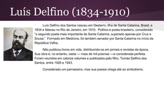 Luís Delfino (1834-1910)
Luís Delfino dos Santos nasceu em Desterro, Ilha de Santa Catarina, Brasil, e
1834 e faleceu no Rio de Janeiro, em 1910. Político e poeta brasileiro, considerado
“o segundo poeta mais importante de Santa Catarina, superado apenas por Cruz e
Sousa.” Formado em Medicina, foi também senador por Santa Catarina no início da
República Velha.
Não publicou livros em vida, distribuindo-os em jornais e revistas da época.
Sua obra é, no entanto, vasta — mais de mil poemas —e considerada perfeita.
Foram reunidos em catorze volumes e publicados pelo filho, Tomás Delfino dos
Santos, entre 1926 e 1943.
Considerado um parnasiano, mas sua poesia chega até ao simbolismo.
 