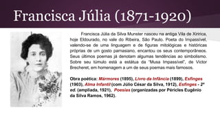 Francisca Júlia (1871-1920)
Francisca Júlia da Silva Munster nasceu na antiga Vila de Xiririca,
hoje Eldourado, no vale do Ribeira, São Paulo. Poeta do Impassível,
valendo-se de uma linguagem e de figuras mitológicas e históricas
próprias de um gosto parnasiano, encantou os seus contemporâneos.
Seus últimos poemas já denotam algumas tendências ao simbolismo.
Sobre seu túmulo está a estátua da “Musa Impassível”, de Victor
Brecheret, em homenagem a um de seus poemas mais famosos.
Obra poética: Mármores (1895), Livro da Infância (1899), Esfinges
(1903), Alma Infantil (com Júlio César da Silva, 1912), Esfinges - 2º
ed. (ampliada, 1921), Poesias (organizadas por Péricles Eugênio
da Silva Ramos, 1962).
 