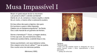 Musa Impassível I
Musa! um gesto sequer de dor ou de sincero
Luto jamais te afeie* o cândido semblante!
Diante de um Jó, conserva o mesmo orgulho, e diante
De um morto, o mesmo olhar e sobrecenho austero.
Em teus olhos não quero a lágrima; não quero
Em tua boca o suave o idílico descante.
Celebra ora um fantasma anguiforme** de Dante;
Ora o vulto marcial de um guerreiro de Homero.
Dá-me o hemistíquio*** d'ouro, a imagem atrativa;
A rima cujo som, de uma harmonia crebra,
Cante aos ouvidos d'alma; a estrofe limpa e viva;
Versos que lembrem, com seus bárbaros ruídos,
Ora o áspero rumor de um calhau**** que se quebra,
Ora o surdo rumor de mármores partidos.
Mármores (1895)
*desfigure
**forma de cobra
***cada uma das metades (iguais ou desiguais) em que a
cesura ('pausa') divide o verso, especialmente o verso
alexandrino.
*** pedaço de rocha dura
 
