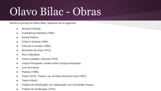 Olavo Bilac - Obras
Dentre os escritos de Olavo Bilac, destacam-se os seguintes:
● Através do Brasil;
● Conferências literárias (1906);
● Contos Pátrios;
● Crítica e fantasia (1904);
● Crônicas e novelas (1894);
● Dicionário de rimas (1913);
● Hino à Bandeira;
● Ironia e piedade, crônicas (1916);
● Língua Portuguesa, soneto sobre a língua portuguesa;
● Livro de Leitura;
● Poesias (1888);
● Tarde (1919) - Poesia, org. de Alceu Amoroso Lima (1957);
● Teatro Infantil;
● Tratado de Versificação, em colaboração com Guimarães Passos;
● Tratado de versificação (1910);
 
