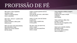 PROFISSÃO DE FÉ
Não quero o Zeus Capitolino
Hercúleo e belo,
Talhar no mármore divino
Com o camartelo.
Que outro - não eu! - a pedra corte
Para, brutal,
Erguer de Atene o altivo porte
Descomunal.
Mais que esse vulto extraordinário,
Que assombra a vista,
Seduz-me um leve relicário
De fino artista.
Invejo o ourives quando escrevo:
Imito o amor
Com que ele, em ouro, o alto relevo
Faz de uma flor.
Imito-o. E, pois, nem de Carrara
A pedra firo:
O alvo cristal, a pedra rara,
O ônix prefiro.
Por isso, corre, por servir-me,
Sobre o papel
A pena, como em prata firme
Corre o cinzel.
Corre; desenha, enfeita a imagem,
A idéia veste:
Cinge-lhe ao corpo a ampla
roupagem
Azul-celeste.
Torce, aprimora, alteia, lima
A frase; e, enfim,
No verso de ouro engasta a rima,
Como um rubim.
Quero que a estrofe cristalina,
Dobrada ao jeito
Do ourives, saia da oficina
Sem um defeito: (...)
 