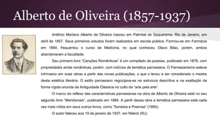 Alberto de Oliveira (1857-1937)
Antônio Mariano Alberto de Oliveira nasceu em Palmital de Saquarema, Rio de Janeiro, em
abril de 1857. Seus primeiros estudos foram realizados em escola pública. Formou-se em Farmácia
em 1884, frequentou o curso de Medicina, no qual conheceu Olavo Bilac, porém, ambos
abandonaram a faculdade.
Seu primeiro livro “Canções Românticas” é um compilado de poesias, publicado em 1878, com
propriedades ainda românticas, porém, com indícios de temática parnasiana. O Parnasianismo esteve
intrínseco em suas obras a partir das novas publicações, o que o levou a ser considerado o mestre
desta estética literária. O estilo parnasiano regozijava-se na estrutura descritiva e na exaltação da
forma rígida oriunda da Antiguidade Clássica no culto da “arte pela arte”.
O marco do reflexo das características parnasianas na obra de Alberto de Oliveira está no seu
segundo livro “Meridionais”, publicado em 1884. A partir dessa obra a temática parnasiana está cada
vez mais nítida em seus outros livros, como “Sonetos e Poemas” (1885).
O autor faleceu aos 19 de janeiro de 1937, em Niterói (RJ).
 