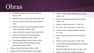 Obras
● Canções Românticas. Rio de Janeiro: Gazeta de
Notícias, 1878.
● Meridionais. Rio de Janeiro: Gazeta de Notícias, 1884.
● Sonetos e Poemas. Rio de Janeiro: Moreira Maximino,
1885.
● Relatório do Diretor da Instrução do Estado do Rio de
Janeiro: Assembléia Legislativa, 1893.
● Versos e Rimas. Rio de Janeiro: Etoile du Sud, 1895.
● Relatório do Diretor Geral da Instrução Pública:
Secretaria dos Negócios do Interior, 1895.
● Poesias (edição definitiva). Rio de Janeiro: Garnier,
1900. (com juízos críticos de Machado de Assis,
Araripe Júnior e Afonso Celso)
● Poesias, 2ª série. Rio de Janeiro: Garnier, 1905.
● Páginas de Ouro da Poesia Brasileira. Rio de Janeiro:
● Poesias, 1ª série (edição melhorada). Rio de Janeiro:
Garnier, 1912.
● Poesias, 2ª série (segunda edição). Rio de Janeiro:
Garnier, 1912.
● Poesias, 3ª série Rio de Janeiro: F. Alves, 1913.
● Céu, Terra e Mar. Rio de Janeiro: F. Alves, 1914.
● O Culto da Forma na Poesia Brasileira. São Paulo:
Levi, 1916.
● Ramo de Árvore. Rio de Janeiro: Anuário do Brasil,
1922.
● Poesias, 4ª série. Rio de Janeiro: F. Alves, 1927.
● Os Cem Melhores Sonetos Brasileiros. Rio de Janeiro:
Freitas Bastos, 1932.
● Poesias Escolhidas. Rio de Janeiro: Civ. Bras. 1933.
● Póstuma. Rio de Janeiro: Academia Brasileira de
 