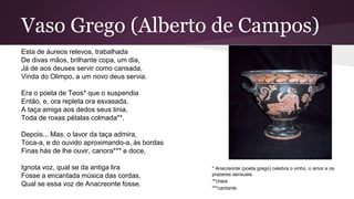 Vaso Grego (Alberto de Campos)
Esta de áureos relevos, trabalhada
De divas mãos, brilhante copa, um dia,
Já de aos deuses servir como cansada,
Vinda do Olimpo, a um novo deus servia.
Era o poeta de Teos* que o suspendia
Então, e, ora repleta ora esvasada,
A taça amiga aos dedos seus tinia,
Toda de roxas pétalas colmada**.
Depois... Mas, o lavor da taça admira,
Toca-a, e do ouvido aproximando-a, às bordas
Finas hás de lhe ouvir, canora*** e doce,
Ignota voz, qual se da antiga lira
Fosse a encantada música das cordas,
Qual se essa voz de Anacreonte fosse.
* Anacreonte (poeta grego) celebra o vinho, o amor e os
prazeres sensuais.
**cheia
***cantante
 