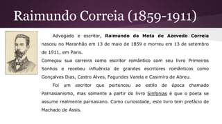 Raimundo Correia (1859-1911)
Advogado e escritor, Raimundo da Mota de Azevedo Correia
nasceu no Maranhão em 13 de maio de 1859 e morreu em 13 de setembro
de 1911, em Paris.
Começou sua carreira como escritor romântico com seu livro Primeiros
Sonhos e recebeu influência de grandes escritores românticos como
Gonçalves Dias, Castro Alves, Fagundes Varela e Casimiro de Abreu.
Foi um escritor que pertenceu ao estilo de época chamado
Parnasianismo, mas somente a partir do livro Sinfonias é que o poeta se
assume realmente parnasiano. Como curiosidade, este livro tem prefácio de
Machado de Assis.
 