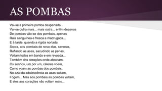AS POMBAS
Vai-se a primeira pomba despertada...
Vai-se outra mais... mais outra... enfim dezenas
De pombas vão-se dos pombais, apenas
Raia sanguínea e fresca a madrugada...
E à tarde, quando a rígida nortada
Sopra, aos pombais de novo elas, serenas,
Ruflando as asas, sacudindo as penas,
Voltam todas em bando e em revoada...
Também dos corações onde abotoam,
Os sonhos, um por um, céleres voam,
Como voam as pombas dos pombais;
No azul da adolescência as asas soltam,
Fogem... Mas aos pombais as pombas voltam,
E eles aos corações não voltam mais...
 