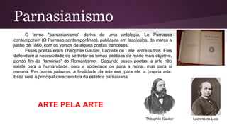 Parnasianismo
O termo "parnasianismo" deriva de uma antologia, Le Parnasse
contemporain (O Parnaso contemporâneo), publicada em fascículos, de março a
junho de 1860, com os versos de alguns poetas franceses.
Esses poetas eram Théophile Gautier, Laconte de Lisle, entre outros. Eles
defendiam a necessidade de se tratar os temas poéticos de modo mais objetivo,
pondo fim às “lamúrias” do Romantismo. Segundo esses poetas, a arte não
existe para a humanidade, para a sociedade ou para a moral, mas para si
mesma. Em outras palavras: a finalidade da arte era, para ele, a própria arte.
Essa será a principal característica da estética parnasiana.
Théophile Gautier Laconte de Lisle
ARTE PELA ARTE
 