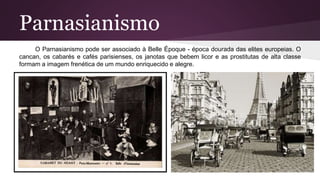 Parnasianismo
O Parnasianismo pode ser associado à Belle Époque - época dourada das elites europeias. O
cancan, os cabarés e cafés parisienses, os janotas que bebem licor e as prostitutas de alta classe
formam a imagem frenética de um mundo enriquecido e alegre.
 