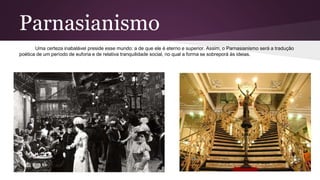 Parnasianismo
Uma certeza inabalável preside esse mundo: a de que ele é eterno e superior. Assim, o Parnasianismo será a tradução
poética de um período de euforia e de relativa tranquilidade social, no qual a forma se sobreporá às ideias.
 