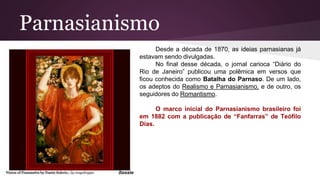 Parnasianismo
Desde a década de 1870, as ideias parnasianas já
estavam sendo divulgadas.
No final desse década, o jornal carioca “Diário do
Rio de Janeiro” publicou uma polêmica em versos que
ficou conhecida como Batalha do Parnaso. De um lado,
os adeptos do Realismo e Parnasianismo, e de outro, os
seguidores do Romantismo.
O marco inicial do Parnasianismo brasileiro foi
em 1882 com a publicação de “Fanfarras” de Teófilo
Dias.
 