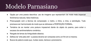 Modelo Parnasiano
● Opção por uma poesia descritiva: uso de imagens que representam de modo mais imparcial
fenômenos naturais, fatos históricos;
● Preocupação com a técnica de composição: o metro, o ritmo, a rima, a estrofação. Tudo
precisava ser harmonizado de modo que se obtivesse a PERFEIÇÃO FORMAL.
● Tentativa de se manter uma postura impassível diante do objeto do poema, para evitar o
excesso de sentimentalismo romântico.
● Resgate de temas da Antiguidade clássica;
● Defesa da “arte pela arte”: a poesia deveria ser composta como um fim em si mesma;
● Busca da palavra exata que, muitas vezes, beirava o preciosismo.
 