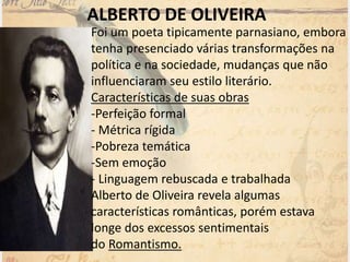 ALBERTO DE OLIVEIRA
Foi um poeta tipicamente parnasiano, embora
tenha presenciado várias transformações na
política e na sociedade, mudanças que não
influenciaram seu estilo literário.
Características de suas obras
-Perfeição formal
- Métrica rígida
-Pobreza temática
-Sem emoção
- Linguagem rebuscada e trabalhada
Alberto de Oliveira revela algumas
características românticas, porém estava
longe dos excessos sentimentais
do Romantismo.
 