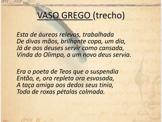 VASO GREGO (trecho)
Esta de áureos relevos, trabalhada
De divas mãos, brilhante copa, um dia,
Já de aos deuses servir como cansada,
Vinda do Olimpo, a um novo deus servia.
Era o poeta de Teos que o suspendia
Então, e, ora repleta ora esvasada,
A taça amiga aos dedos seus tinia,
Toda de roxas pétalas colmada.
 