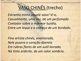 VASO CHINÊS (trecho)
Estranho mimo aquele vaso! Vi-o,
Casualmente, uma vez, de um perfumado
Contador sobre o mármor luzidio,
Entre um leque e o começo de um bordado.
Fino artista chinês, enamorado,
Nele pusera o coração doentio
Em rubras flores de um sutil lavrado,
Na tinta ardente, de um calor sombrio.
 