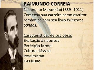 RAIMUNDO CORREIA
Nasceu no Maranhão(1859 -1911)
Começou sua carreira como escritor
romântico com seu livro Primeiros
Sonhos.
Características de sua obras
Exaltação à natureza
Perfeição formal
Cultura clássica
Pessimismo
Desilusão
 