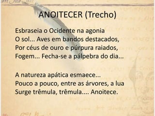 ANOITECER (Trecho)
Esbraseia o Ocidente na agonia
O sol... Aves em bandos destacados,
Por céus de ouro e púrpura raiados,
Fogem... Fecha-se a pálpebra do dia...
A natureza apática esmaece...
Pouco a pouco, entre as árvores, a lua
Surge trêmula, trêmula.... Anoitece.
 