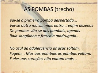 AS POMBAS (trecho)
Vai-se a primeira pomba despertada...
Vai-se outra mais... mais outra... enfim dezenas
De pombas vão-se dos pombais, apenas
Raia sangüínea e fresca a madrugada...
No azul da adolescência as asas soltam,
Fogem... Mas aos pombais as pombas voltam,
E eles aos corações não voltam mais...
 