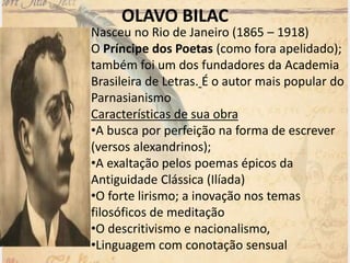 OLAVO BILAC
Nasceu no Rio de Janeiro (1865 – 1918)
O Príncipe dos Poetas (como fora apelidado);
também foi um dos fundadores da Academia
Brasileira de Letras. É o autor mais popular do
Parnasianismo
Características de sua obra
•A busca por perfeição na forma de escrever
(versos alexandrinos);
•A exaltação pelos poemas épicos da
Antiguidade Clássica (Ilíada)
•O forte lirismo; a inovação nos temas
filosóficos de meditação
•O descritivismo e nacionalismo,
•Linguagem com conotação sensual
 