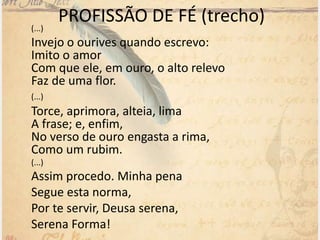 PROFISSÃO DE FÉ (trecho)(...)
Invejo o ourives quando escrevo:
Imito o amor
Com que ele, em ouro, o alto relevo
Faz de uma flor.
(...)
Torce, aprimora, alteia, lima
A frase; e, enfim,
No verso de ouro engasta a rima,
Como um rubim.
(...)
Assim procedo. Minha pena
Segue esta norma,
Por te servir, Deusa serena,
Serena Forma!
 