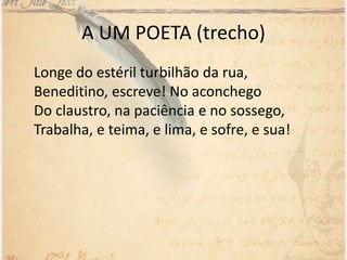 A UM POETA (trecho)
Longe do estéril turbilhão da rua,
Beneditino, escreve! No aconchego
Do claustro, na paciência e no sossego,
Trabalha, e teima, e lima, e sofre, e sua!
 