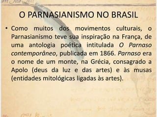 O PARNASIANISMO NO BRASIL
• Como muitos dos movimentos culturais, o
Parnasianismo teve sua inspiração na França, de
uma antologia poética intitulada O Parnaso
contemporâneo, publicada em 1866. Parnaso era
o nome de um monte, na Grécia, consagrado a
Apolo (deus da luz e das artes) e às musas
(entidades mitológicas ligadas às artes).
 