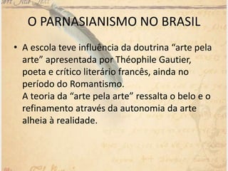 • A escola teve influência da doutrina “arte pela
arte” apresentada por Théophile Gautier,
poeta e crítico literário francês, ainda no
período do Romantismo.
A teoria da “arte pela arte” ressalta o belo e o
refinamento através da autonomia da arte
alheia à realidade.
O PARNASIANISMO NO BRASIL
 