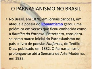 • No Brasil, em 1878, em jornais cariocas, um
ataque à poesia do Romantismo gerou uma
polêmica em versos que ficou conhecida como
a Batalha do Parnaso. Entretanto, considera-
se como marco inicial do Parnasianismo no
país o livro de poesias Fanfarras, de Teófilo
Dias, publicado em 1882. O Parnasianismo
prolongou-se até a Semana de Arte Moderna,
em 1922.
O PARNASIANISMO NO BRASIL
 