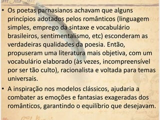 • Os poetas parnasianos achavam que alguns
princípios adotados pelos românticos (linguagem
simples, emprego da sintaxe e vocabulário
brasileiros, sentimentalismo, etc) esconderam as
verdadeiras qualidades da poesia. Então,
propuseram uma literatura mais objetiva, com um
vocabulário elaborado (às vezes, incompreensível
por ser tão culto), racionalista e voltada para temas
universais.
• A inspiração nos modelos clássicos, ajudaria a
combater as emoções e fantasias exageradas dos
românticos, garantindo o equilíbrio que desejavam.
 