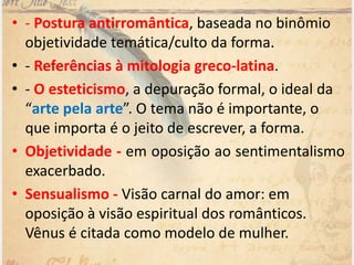 • - Postura antirromântica, baseada no binômio
objetividade temática/culto da forma.
• - Referências à mitologia greco-latina.
• - O esteticismo, a depuração formal, o ideal da
“arte pela arte”. O tema não é importante, o
que importa é o jeito de escrever, a forma.
• Objetividade - em oposição ao sentimentalismo
exacerbado.
• Sensualismo - Visão carnal do amor: em
oposição à visão espiritual dos românticos.
Vênus é citada como modelo de mulher.
 