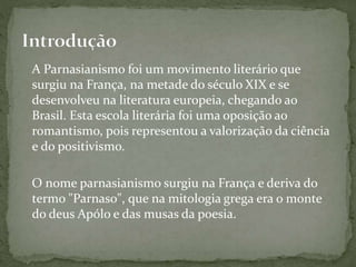 A Parnasianismo foi um movimento literário que
surgiu na França, na metade do século XIX e se
desenvolveu na literatura europeia, chegando ao
Brasil. Esta escola literária foi uma oposição ao
romantismo, pois representou a valorização da ciência
e do positivismo.
O nome parnasianismo surgiu na França e deriva do
termo "Parnaso", que na mitologia grega era o monte
do deus Apólo e das musas da poesia.
 