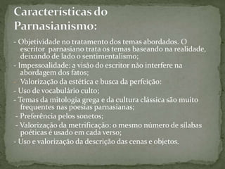 - Objetividade no tratamento dos temas abordados. O
escritor parnasiano trata os temas baseando na realidade,
deixando de lado o sentimentalismo;
- Impessoalidade: a visão do escritor não interfere na
abordagem dos fatos;
- Valorização da estética e busca da perfeição:
- Uso de vocabulário culto;
- Temas da mitologia grega e da cultura clássica são muito
frequentes nas poesias parnasianas;
- Preferência pelos sonetos;
- Valorização da metrificação: o mesmo número de sílabas
poéticas é usado em cada verso;
- Uso e valorização da descrição das cenas e objetos.
 